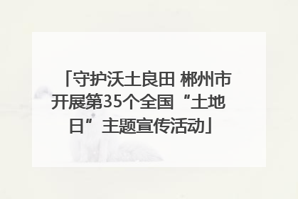 守护沃土良田 郴州市开展第35个全国“土地日”主题宣传活动