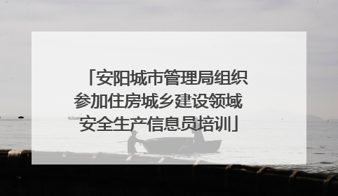 安阳城市管理局组织参加住房城乡建设领域安全生产信息员培训