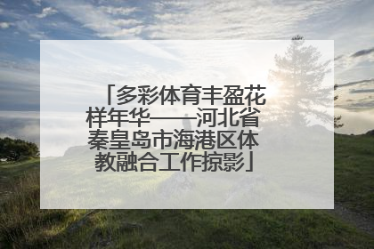 多彩体育丰盈花样年华——河北省秦皇岛市海港区体教融合工作掠影
