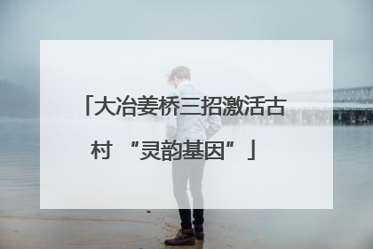 大冶姜桥三招激活古村 “灵韵基因”