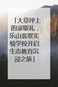 大草坪上的录取礼，乐山翡翠实验学校开启生态教育沉浸之旅