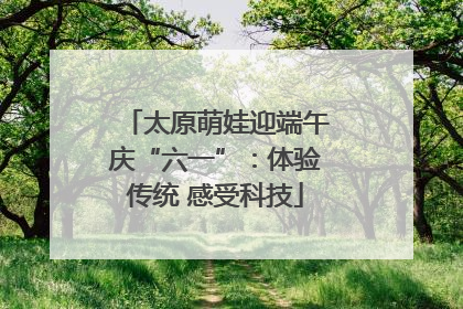 太原萌娃迎端午庆“六一”：体验传统 感受科技