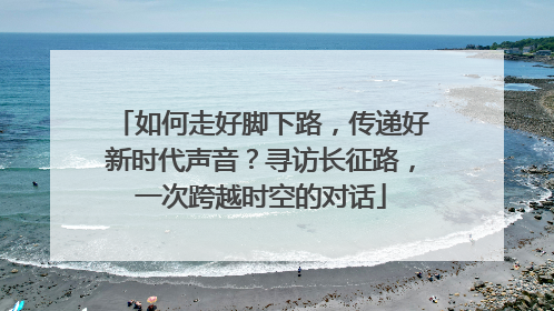 如何走好脚下路，传递好新时代声音？寻访长征路，一次跨越时空的对话