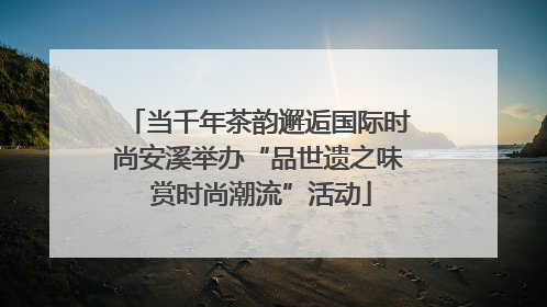 当千年茶韵邂逅国际时尚安溪举办“品世遗之味 赏时尚潮流”活动