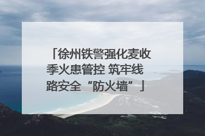 徐州铁警强化麦收季火患管控 筑牢线路安全“防火墙”