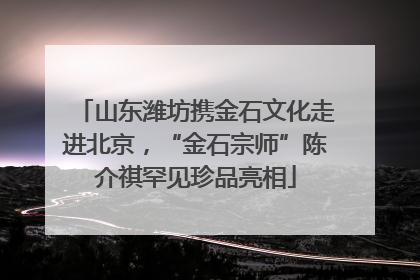 山东潍坊携金石文化走进北京，“金石宗师”陈介祺罕见珍品亮相