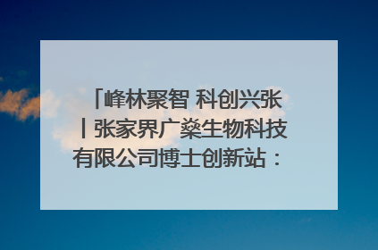 峰林聚智 科创兴张丨张家界广燊生物科技有限公司博士创新站：立足生态优势 激活“绿色宝藏”