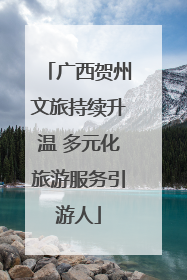 广西贺州文旅持续升温 多元化旅游服务引游人