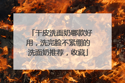 干皮洗面奶哪款好用，洗完脸不紧绷的洗面奶推荐，收藏