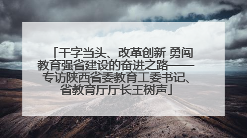 干字当头、改革创新 勇闯教育强省建设的奋进之路——专访陕西省委教育工委书记、省教育厅厅长王树声