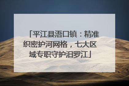 平江县浯口镇：精准织密护河网格，七大区域专职守护汨罗江