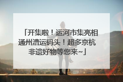 开集啦！运河市集亮相通州漕运码头！超多京杭非遗好物等您来~