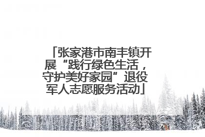 张家港市南丰镇开展“践行绿色生活，守护美好家园”退役军人志愿服务活动