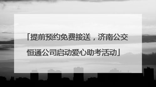 提前预约免费接送，济南公交恒通公司启动爱心助考活动