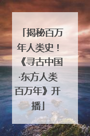 揭秘百万年人类史！《寻古中国·东方人类百万年》开播