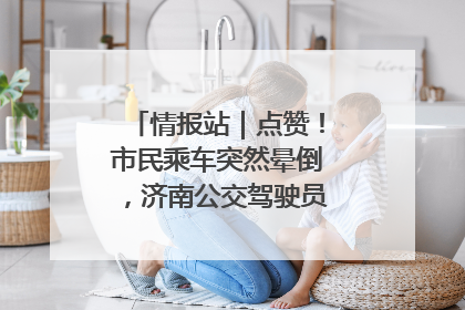 情报站｜点赞！市民乘车突然晕倒，济南公交驾驶员和乘客热心相助