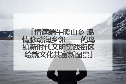 情满端午暖山乡 温情脉动润乡邻——鸬鸟镇新时代文明实践街区绘就文化共富新图景