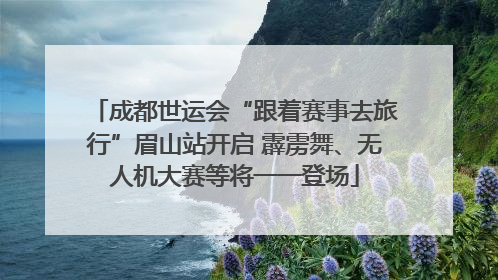 成都世运会“跟着赛事去旅行”眉山站开启 霹雳舞、无人机大赛等将一一登场