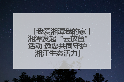 我爱湘潭我的家丨湘潭发起“云放鱼”活动 邀您共同守护湘江生态活力