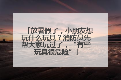 放暑假了，小朋友想玩什么玩具？消防员先帮大家玩过了，“有些玩具很危险”