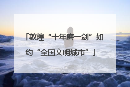 敦煌“十年磨一剑”如约“全国文明城市”