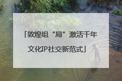 敦煌组“局”激活千年文化IP社交新范式