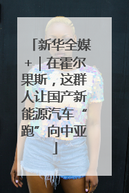 新华全媒+｜在霍尔果斯，这群人让国产新能源汽车“跑”向中亚