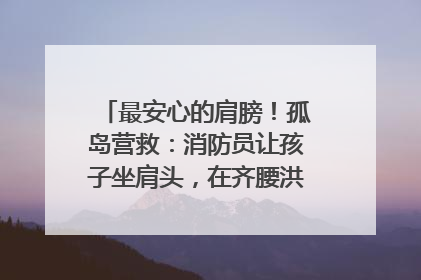 最安心的肩膀！孤岛营救：消防员让孩子坐肩头，在齐腰洪水里稳如泰山