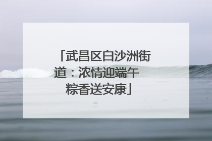 武昌区白沙洲街道：浓情迎端午 粽香送安康
