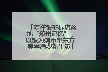 梦祥银非标店落地“郑州记忆”，以银为媒重塑东方美学消费新生态
