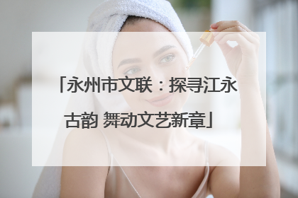 永州市文联：探寻江永古韵 舞动文艺新章
