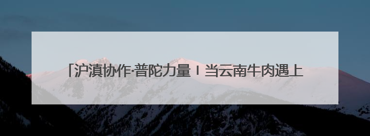 沪滇协作·普陀力量〡当云南牛肉遇上意面，这家企业迈上自研发展快车道