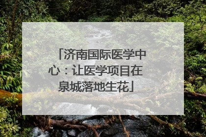 济南国际医学中心：让医学项目在泉城落地生花