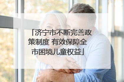 济宁市不断完善政策制度 有效保障全市困境儿童权益