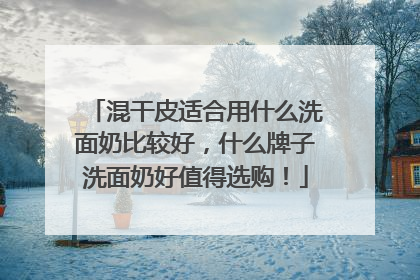 混干皮适合用什么洗面奶比较好，什么牌子洗面奶好值得选购！