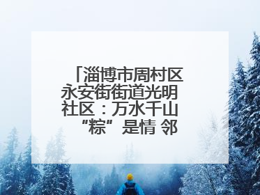 淄博市周村区永安街街道光明社区：万水千山“粽”是情 邻里欢聚迎端午