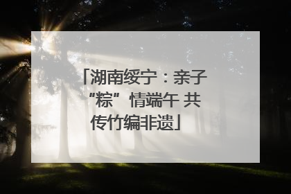 湖南绥宁：亲子“粽”情端午 共传竹编非遗