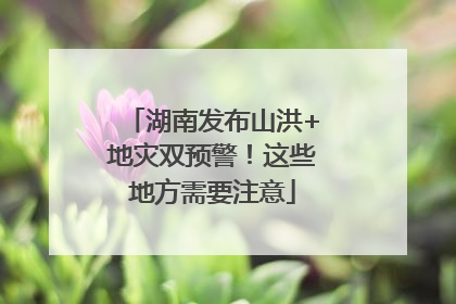 湖南发布山洪+地灾双预警！这些地方需要注意