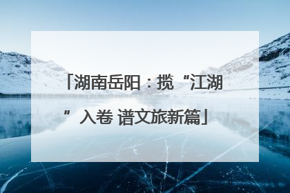 湖南岳阳：揽“江湖”入卷 谱文旅新篇