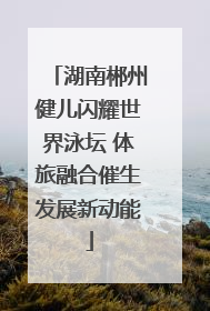 湖南郴州健儿闪耀世界泳坛 体旅融合催生发展新动能