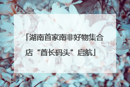 湖南首家南非好物集合店“酋长码头”启航