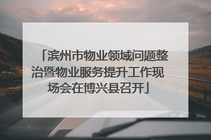 滨州市物业领域问题整治暨物业服务提升工作现场会在博兴县召开
