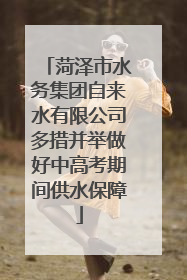 菏泽市水务集团自来水有限公司多措并举做好中高考期间供水保障