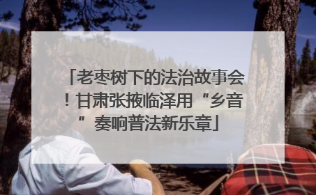 老枣树下的法治故事会！甘肃张掖临泽用“乡音”奏响普法新乐章