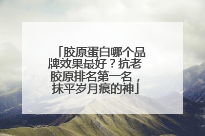 胶原蛋白哪个品牌效果最好？抗老胶原排名第一名，抹平岁月痕的神