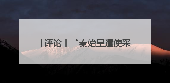 评论丨“秦始皇遣使采药昆仑石刻”陷争议，也是历史文物的出圈时刻
