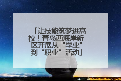 让技能筑梦进高校！青岛西海岸新区开展从“学业”到“职业”活动