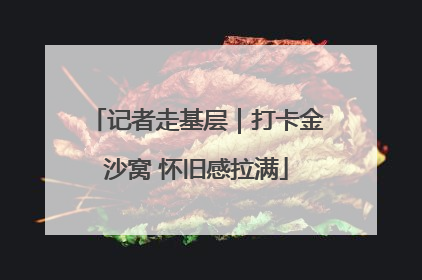 记者走基层｜打卡金沙窝 怀旧感拉满