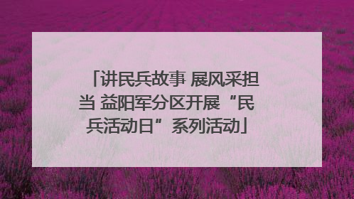 讲民兵故事 展风采担当 益阳军分区开展“民兵活动日”系列活动