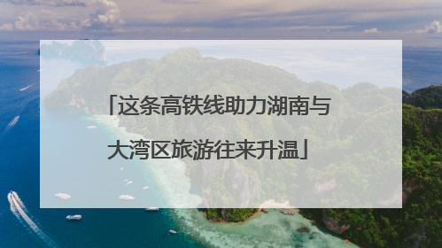 这条高铁线助力湖南与大湾区旅游往来升温